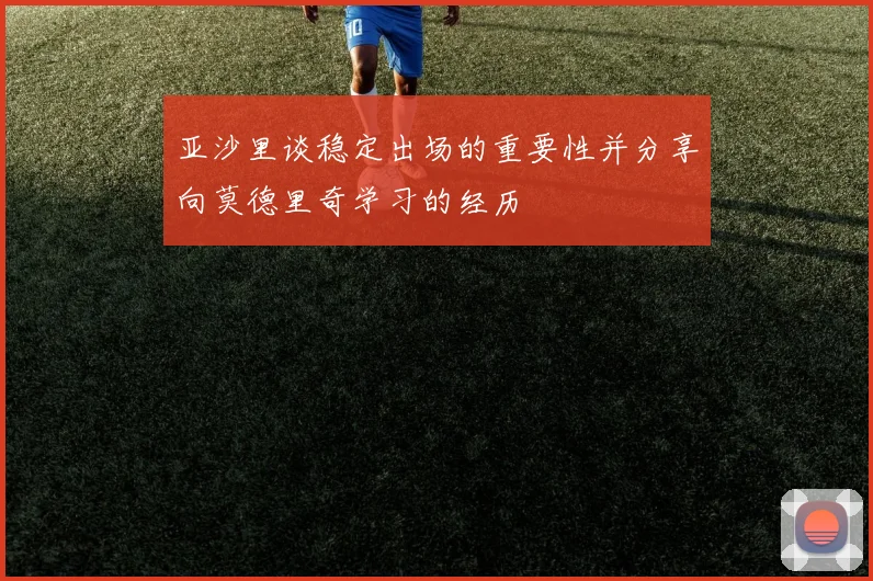 亚沙里谈稳定出场的重要性并分享向莫德里奇学习的经历