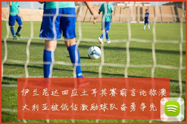 伊兰昆达回应土耳其赛前言论称澳大利亚被低估激励球队奋勇争先