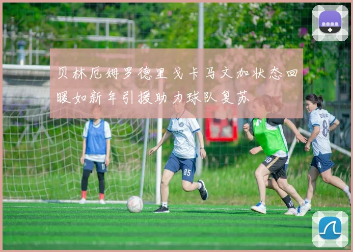 贝林厄姆罗德里戈卡马文加状态回暖如新年引援助力球队复苏