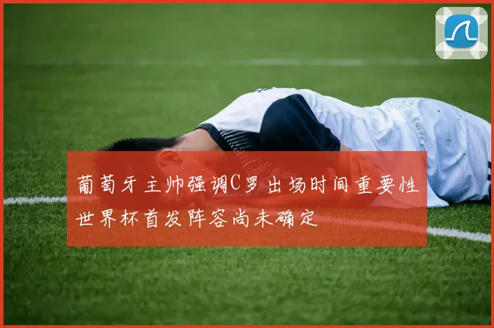 葡萄牙主帅强调C罗出场时间重要性世界杯首发阵容尚未确定