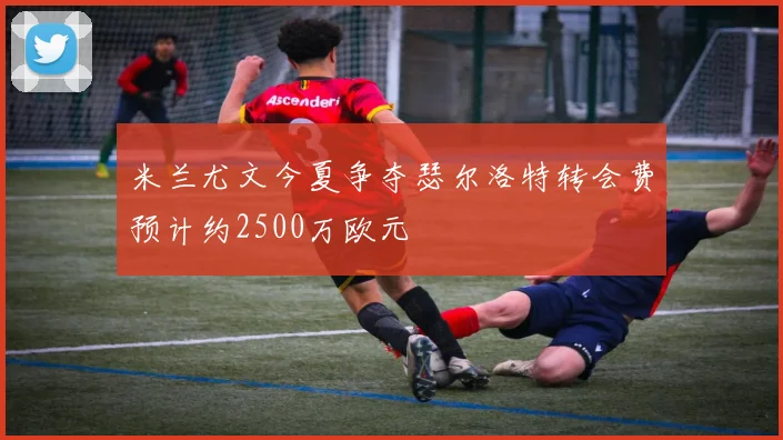 米兰尤文今夏争夺瑟尔洛特转会费预计约2500万欧元