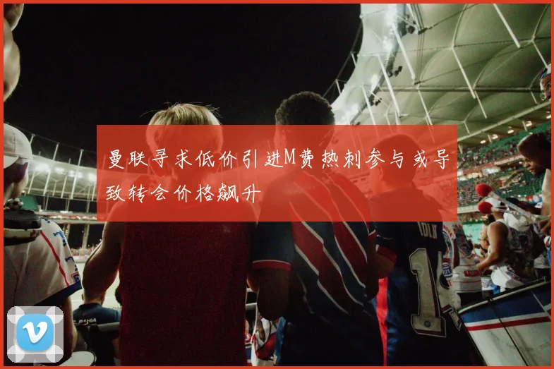 曼联寻求低价引进M费热刺参与或导致转会价格飙升