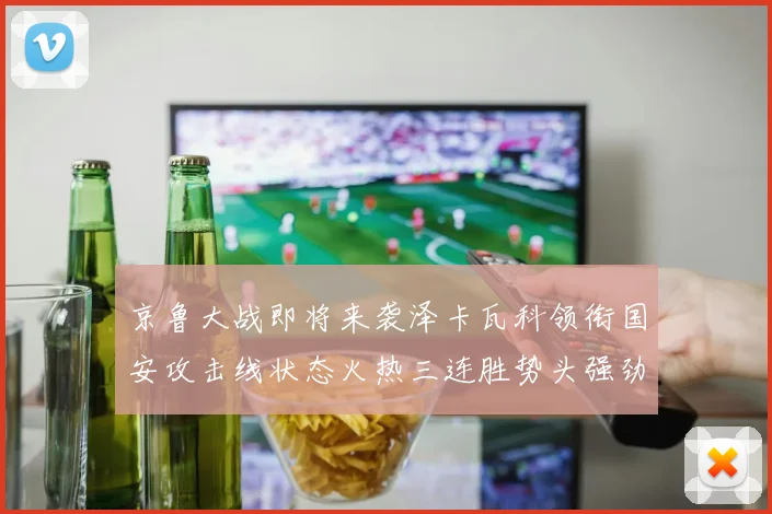 京鲁大战即将来袭泽卡瓦科领衔国安攻击线状态火热三连胜势头强劲