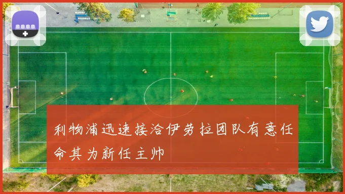 利物浦迅速接洽伊劳拉团队有意任命其为新任主帅