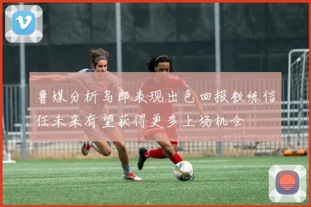 鲁媒分析乌郎表现出色回报教练信任未来有望获得更多上场机会