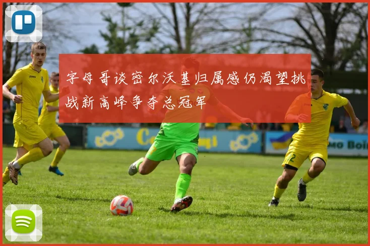 字母哥谈密尔沃基归属感仍渴望挑战新高峰争夺总冠军