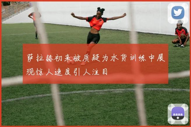 萨拉赫初来被质疑为水货训练中展现惊人速度引人注目