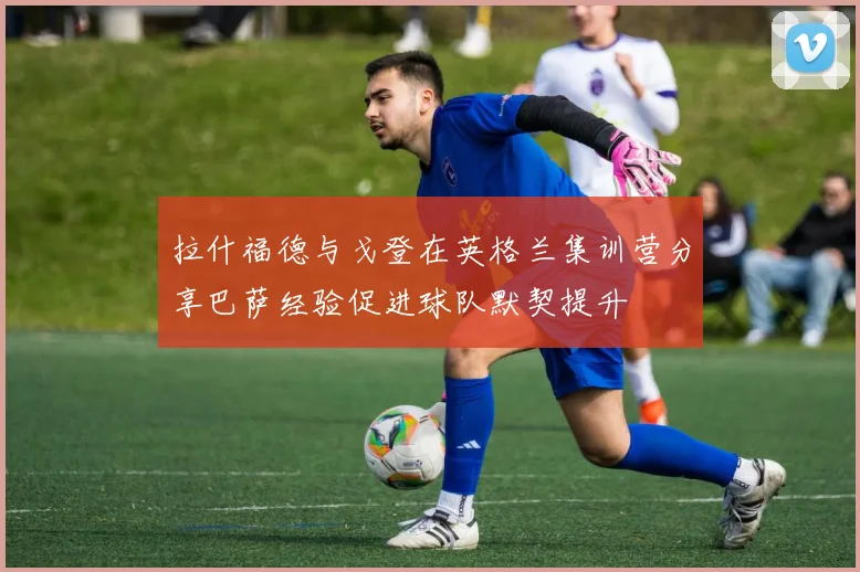拉什福德与戈登在英格兰集训营分享巴萨经验促进球队默契提升