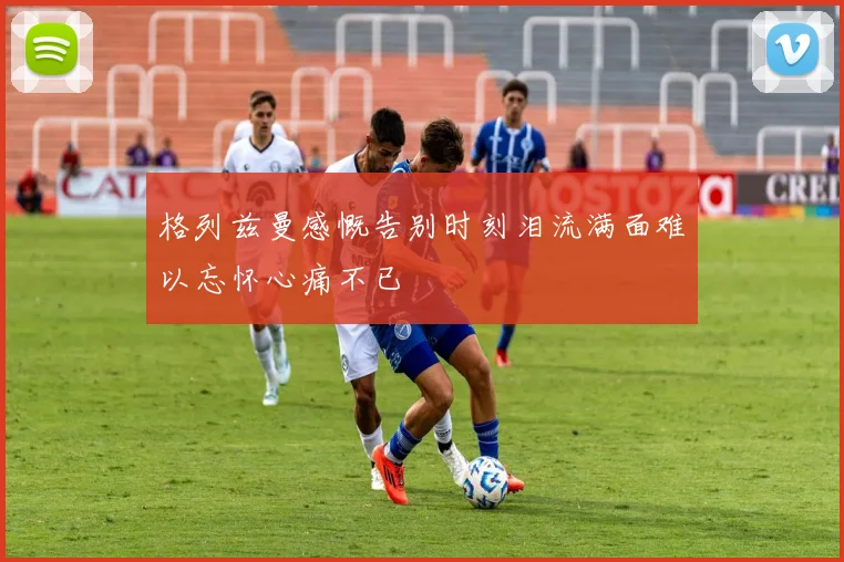 格列兹曼感慨告别时刻泪流满面难以忘怀心痛不已