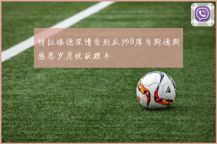 特拉福德深情告别瓜帅B席与斯通斯感恩岁月收获颇丰