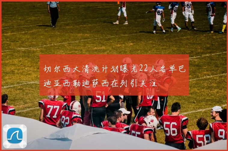 切尔西大清洗计划曝光22人名单巴迪亚西勒迪萨西在列引关注
