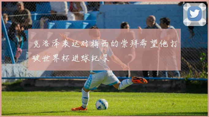 克洛泽表达对梅西的崇拜希望他打破世界杯进球纪录