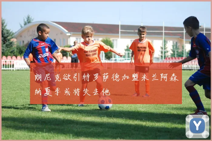 朗尼克欲引特罗萨德加盟米兰阿森纳夏季或将失去他