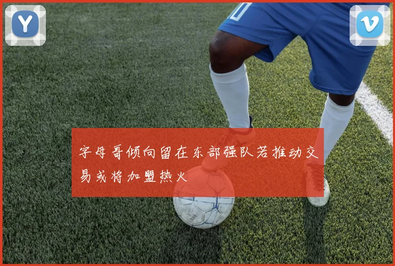 字母哥倾向留在东部强队若推动交易或将加盟热火