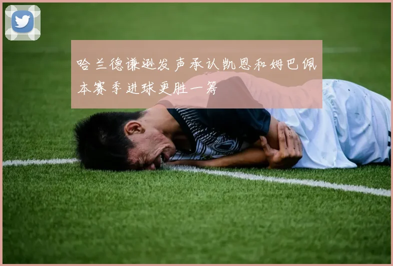 哈兰德谦逊发声承认凯恩和姆巴佩本赛季进球更胜一筹