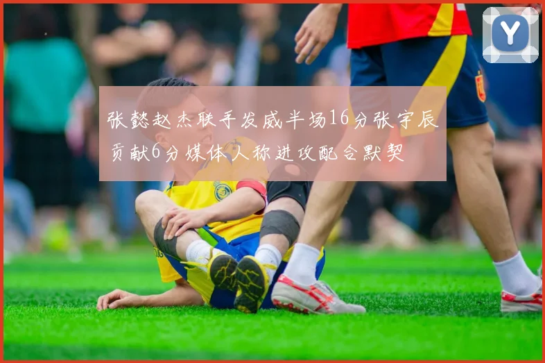张懿赵杰联手发威半场16分张宇辰贡献6分媒体人称进攻配合默契
