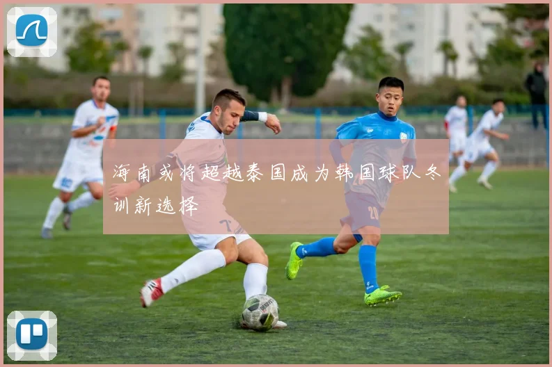 海南或将超越泰国成为韩国球队冬训新选择