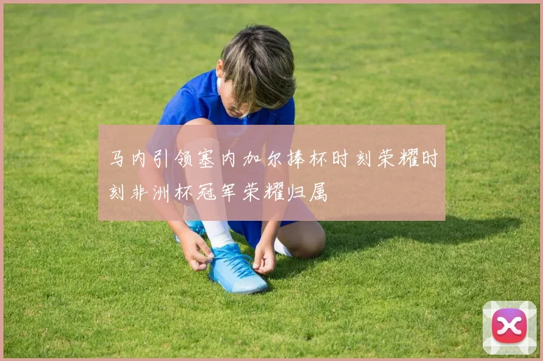 马内引领塞内加尔捧杯时刻荣耀时刻非洲杯冠军荣耀归属