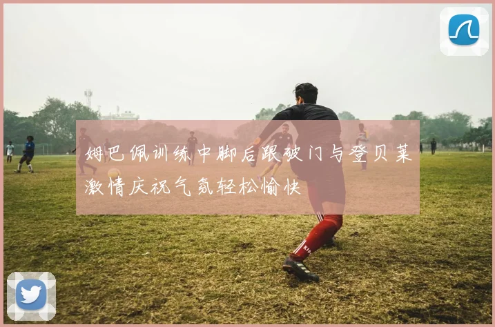 姆巴佩训练中脚后跟破门与登贝莱激情庆祝气氛轻松愉快